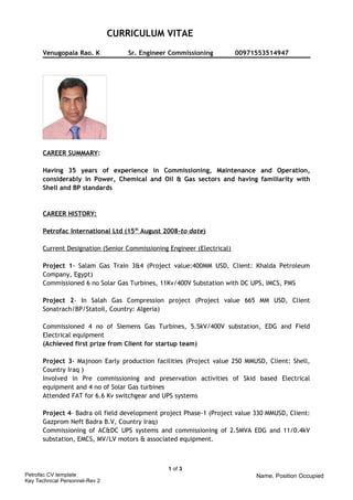 CURRICULUM VITAE 
Venugopala Rao. K Sr. Engineer Commissioning 00971553514947 
CAREER SUMMARY: 
Having 35 years of experience in Commissioning, Maintenance and Operation, 
considerably in Power, Chemical and Oil & Gas sectors and having familiarity with 
Shell and BP standards 
CAREER HISTORY: 
Petrofac International Ltd (15 th August 2008 -to date ) 
Current Designation (Senior Commissioning Engineer (Electrical) 
Project 1- Salam Gas Train 3&4 (Project value:400MM USD, Client: Khalda Petroleum 
Company, Egypt) 
Commissioned 6 no Solar Gas Turbines, 11Kv/400V Substation with DC UPS, IMCS, PMS 
Project 2- In Salah Gas Compression project (Project value 665 MM USD, Client 
Sonatrach/BP/Statoil, Country: Algeria) 
Commissioned 4 no of Siemens Gas Turbines, 5.5kV/400V substation, EDG and Field 
Electrical equipment 
(Achieved first prize from Client for startup team) 
Project 3- Majnoon Early production facilities (Project value 250 MMUSD, Client: Shell, 
Country Iraq ) 
Involved in Pre commissioning and preservation activities of Skid based Electrical 
equipment and 4 no of Solar Gas turbines 
Attended FAT for 6.6 Kv switchgear and UPS systems 
Project 4- Badra oil field development project Phase-1 (Project value 330 MMUSD, Client: 
Gazprom Neft Badra B.V, Country Iraq) 
Commissioning of AC&DC UPS systems and commissioning of 2.5MVA EDG and 11/0.4kV 
substation, EMCS, MV/LV motors & associated equipment. 
Petrofac CV template 
Key Technical Personnel-Rev 2 
1 of 3 
Name, Position Occupied 
 