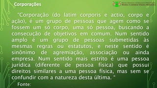 Corporações
“Corporação (do latim corporis e actio, corpo e
ação), é um grupo de pessoas que agem como se
fossem um só corpo, uma só pessoa, buscando a
consecução de objetivos em comum. Num sentido
amplo é um grupo de pessoas submetidas às
mesmas regras ou estatutos, e neste sentido é
sinônimo de agremiação, associação ou ainda
empresa. Num sentido mais estrito é uma pessoa
jurídica (diferente de pessoa física) que possui
direitos similares a uma pessoa física, mas sem se
confundir com a natureza desta última. “
Fonte:
 