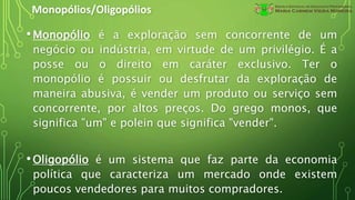 Monopólios/Oligopólios
•Monopólio é a exploração sem concorrente de um
negócio ou indústria, em virtude de um privilégio. É a
posse ou o direito em caráter exclusivo. Ter o
monopólio é possuir ou desfrutar da exploração de
maneira abusiva, é vender um produto ou serviço sem
concorrente, por altos preços. Do grego monos, que
significa "um" e polein que significa "vender".
•Oligopólio é um sistema que faz parte da economia
política que caracteriza um mercado onde existem
poucos vendedores para muitos compradores.
 