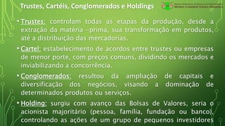 Trustes, Cartéis, Conglomerados e Holdings
• Trustes: controlam todas as etapas da produção, desde a
extração da matéria -prima, sua transformação em produtos,
até a distribuição das mercadorias.
• Cartel: estabelecimento de acordos entre trustes ou empresas
de menor porte, com preços comuns, dividindo os mercados e
inviabilizando a concorrência.
• Conglomerados: resultou da ampliação de capitais e
diversificação dos negócios, visando a dominação de
determinados produtos ou serviços.
• Holding: surgiu com avanço das Bolsas de Valores, seria o
acionista majoritário (pessoa, família, fundação ou banco),
controlando as ações de um grupo de pequenos investidores
 