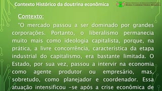 Contexto Histórico da doutrina econômica
Contexto:
“O mercado passou a ser dominado por grandes
corporações. Portanto, o liberalismo permanecia
muito mais como ideologia capitalista, porque, na
prática, a livre concorrência, característica da etapa
industrial do capitalismo, era bastante limitada. O
Estado, por sua vez, passou a intervir na economia
como agente produtor ou empresário, mas,
sobretudo, como planejador e coordenador. Essa
atuação intensificou -se após a crise econômica de
 