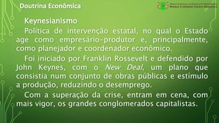 Doutrina Econômica
Keynesianismo
Política de intervenção estatal, no qual o Estado
age como empresário-produtor e, principalmente,
como planejador e coordenador econômico.
Foi iniciado por Franklin Rossevelt e defendido por
John Keynes, com o New Deal, um plano que
consistia num conjunto de obras públicas e estímulo
a produção, reduzindo o desemprego.
Com a superação da crise, entram em cena, com
mais vigor, os grandes conglomerados capitalistas.
 