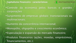 Capitalismo Financeiro - características
•Controle da economia pelos bancos e grandes
corporações
•Surgimento de empresas globais: transnacionais ou
multinacionais;
•Aumento da concorrência internacional;
•Monopólio, oligopólio e crescimento econômico;
•Especulação e expansão do mercado financeiro;
•Produtos financeiros (ações, moedas, empréstimos,
financiamentos, etc.);
 