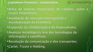 Capitalismo Financeiro - características
•Bolsa de Valores (negociação de capitais, ações e
títulos financeiros);
•Ampliação do mercado internacional e
mundialização da economia;
•Expansão da Globalização e do Imperialismo;
•Avanços tecnológicos (era das tecnologias da
informação) e científicos;
•Revolução da comunicação e dos transportes;
•Cartel, Truste e Holding.
 