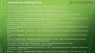 Referências Bibliográficas
Canal Aula De. Youtube. História - Imperialismo / Neocolonialismo. Disponível em:
<https://www.youtube.com/watch?v=a5gWLE2AuDk> no dia 29 de fevereiro de 2016.
Canal AulaOnline. Youtube. Divisão Internacional do Trabalho DIT. Disponível em:
<https://www.youtube.com/watch?v=Fr08gnKbbyU> no dia 29 de fevereiro de 2016.
Canal Evolucional. Youtube. Modelos de produção na indústria: fordismo e toyotismo. Disponível em:
<https://www.youtube.com/watch?v=i4703cGgY7s> no dia 29 de fevereiro de 2016.
DIEGO, J. Slideshare. 2ª Revolucion Industrial e Imperialismo. Disponível em: <http://pt.slideshare.net/juandi/2-
revolucion-industrial-e-imperialismo> no dia 29 de fevereiro de 2016.
FERNANDES, C. Imperialismo. Disponível em: <http://historiadomundo.uol.com.br/idade-
contemporanea/imperialismo.htm> no dia 29 de fevereiro de 2016.
Wikipédia. Corporação. Disponível em: <https://pt.wikipedia.org/wiki/Corpora%C3%A7%C3%A3o> no dia 01 de
março de 2016.
Significados. Monopólio. Disponível em: <http://www.significados.com.br/monopolio/> no dia 01 de março de
2016.
Significados. Oligopólio. Disponível em: <http://www.significados.com.br/oligopolio/> no dia 01 de março de
2016.
JUNIOR, M. Crise de 1929 – Resumo das causas. Disponível em: <http://www.estudopratico.com.br/crise-de-
1929-resumo-das-causas/> no dia 01 de março de 2016.
FERNANDES, C. Crise de 1929. Disponível em: <http://historiadomundo.uol.com.br/idade-
contemporanea/crisede29.htm> no dia 02 de março de 2016.
Toda Matéria. Capitalismo Financeiro. Disponível em: <http://www.todamateria.com.br/capitalismo-financeiro/>
no dia 02 de março de 2016.
MOREIRA, J. C. SENE, E. Geografia Geral e do Brasil: espaço geográfico e globalização. 2ª Ed. Refor. Vol. 2. São
 