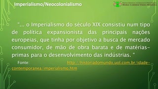 Imperialismo/Neocolonialismo
“... o Imperialismo do século XIX consistiu num tipo
de política expansionista das principais nações
europeias, que tinha por objetivo a busca de mercado
consumidor, de mão de obra barata e de matérias-
primas para o desenvolvimento das indústrias. “
Fonte: http://historiadomundo.uol.com.br/idade-
contemporanea/imperialismo.htm
 