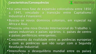 Características/Consequências
•Foi uma nova fase de expansão colonialista entre 1850
a 1945, vinculado a transição entre Capitalismo
Industrial e Financeiro;
•Buscou-se novos domínios coloniais, em especial na
África e Ásia;
•Provocou uma nova Divisão Internacional do Trabalho: i.
países industriais e países agrários; ii. países de centro
e países periféricos/emergentes;
•Crescimento da rivalidade entre as potências europeias
e com as potências que vão surgir com a Segunda
Revolução Industrial;
•Intensificou o desequilíbrio mundial entre os países
 