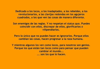 Dedicado a los locos, a los inadaptados, a los rebeldes, a los revolucionarios, a las clavijas redondas en los agujeros cuadrados, a los que ven las cosas de manera diferente.  Son enemigos de las reglas. Y no respetan el status quo. Puedes coincidir con ellos, discrepar de ellos, glorificarlos o vilipendiarlos.  Pero lo único que no puedes hacer es ignorarlos. Porque ellos cambian las cosas, hacen progresar a la raza humana.  Y mientras algunos los ven como locos, para nosotros son genios.  Porque los que están tan locos como para pensar que pueden cambiar el mundo... ... son los que lo hacen. 