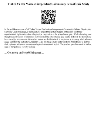 Tinker Vs Des Moines Independent Community School Case Study
In the well known case of of Tinker Verses Des Moines Independent Community School District, the
Supreme Court remarked, it can hardly be argued that either students or teachers shed their
constitutional rights to freedom of speech or expression at the schoolhouse gate. While shedding your
thoughts and freedom of speech or expression at the schoolhouse gate can be difficult, the district did
have the right to not renew the teacher s contract. I think that it is important to keep my mind what the
judge stated in the facts above, teachers ... do not have a right under the First Amendment to express
their opinions with their students during the instructional period. The teacher gave her opinion and an
idea of her political view by stating
... Get more on HelpWriting.net ...
 