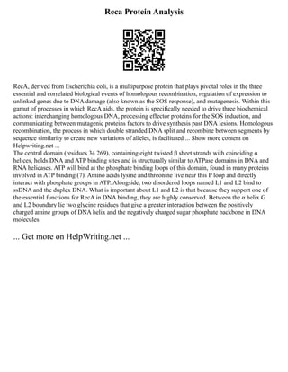 Reca Protein Analysis
RecA, derived from Escherichia coli, is a multipurpose protein that plays pivotal roles in the three
essential and correlated biological events of homologous recombination, regulation of expression to
unlinked genes due to DNA damage (also known as the SOS response), and mutagenesis. Within this
gamut of processes in which RecA aids, the protein is specifically needed to drive three biochemical
actions: interchanging homologous DNA, processing effector proteins for the SOS induction, and
communicating between mutagenic proteins factors to drive synthesis past DNA lesions. Homologous
recombination, the process in which double stranded DNA split and recombine between segments by
sequence similarity to create new variations of alleles, is facilitated ... Show more content on
Helpwriting.net ...
The central domain (residues 34 269), containing eight twisted β sheet strands with coinciding α
helices, holds DNA and ATP binding sites and is structurally similar to ATPase domains in DNA and
RNA helicases. ATP will bind at the phosphate binding loops of this domain, found in many proteins
involved in ATP binding (7). Amino acids lysine and threonine live near this P loop and directly
interact with phosphate groups in ATP. Alongside, two disordered loops named L1 and L2 bind to
ssDNA and the duplex DNA. What is important about L1 and L2 is that because they support one of
the essential functions for RecA in DNA binding, they are highly conserved. Between the α helix G
and L2 boundary lie two glycine residues that give a greater interaction between the positively
charged amine groups of DNA helix and the negatively charged sugar phosphate backbone in DNA
molecules
... Get more on HelpWriting.net ...
 