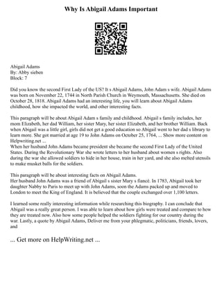 Why Is Abigail Adams Important
Abigail Adams
By: Abby sieben
Block: 7
Did you know the second First Lady of the US? It s Abigail Adams, John Adam s wife. Abigail Adams
was born on November 22, 1744 in North Parish Church in Weymouth, Massachusetts. She died on
October 28, 1818. Abigail Adams had an interesting life, you will learn about Abigail Adams
childhood, how she impacted the world, and other interesting facts.
This paragraph will be about Abigail Adam s family and childhood. Abigail s family includes, her
mom Elizabeth, her dad William, her sister Mary, her sister Elizabeth, and her brother William. Back
when Abigail was a little girl, girls did not get a good education so Abigail went to her dad s library to
learn more. She got married at age 19 to John Adams on October 25, 1764, ... Show more content on
Helpwriting.net ...
When her husband John Adams became president she became the second First Lady of the United
States. During the Revolutionary War she wrote letters to her husband about women s rights. Also
during the war she allowed soldiers to hide in her house, train in her yard, and she also melted utensils
to make musket balls for the soldiers.
This paragraph will be about interesting facts on Abigail Adams.
Her husband John Adams was a friend of Abigail s sister Mary s fiancé. In 1783, Abigail took her
daughter Nabby to Paris to meet up with John Adams, soon the Adams packed up and moved to
London to meet the King of England. It is believed that the couple exchanged over 1,100 letters.
I learned some really interesting information while researching this biography. I can conclude that
Abigail was a really great person. I was able to learn about how girls were treated and compare to how
they are treated now. Also how some people helped the soldiers fighting for our country during the
war. Lastly, a quote by Abigail Adams, Deliver me from your phlegmatic, politicians, friends, lovers,
and
... Get more on HelpWriting.net ...
 