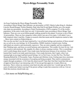 Myers-Briggs Personality Traits
An Essay Exploring the Myers Briggs Personality Traits
According to Myers Briggs Type Indicator, my personality is ENFJ. Martin Luther King Jr, Abraham
Lincoln, Ronald Reagan, Nelson Mandela, Pope John Paul II and Oprah Winfrey are a few people
who share my personality. According to Truity Psychometrics, ENFJs comprise 3% of the world s
population. In the entire world, there are only 16 personality types according to Myers Briggs Type
Indicator. There are over seven billion people walking around on this planet. Everyone is one of these
16 personalities. There are four categories within which I am one of two types. I will admit I was a
little skeptical when I read this. I began to research what that meant and the skepticism started to fade.
... Show more content on Helpwriting.net ...
This was the one that I was the least surprised by. I am all about feelings and emotions of those around
me; as well as my own feelings. In 16 Personalities, NERIS Analytics Limited wrote, Feeling
individuals are sensitive and emotionally expressive. They are more empathic and less competitive
than Thinking types, and focus on social harmony and cooperation. This couldn t be truer for me. I am
very sensitive and emotional. My empathy for others is always running overtime. This is something I
wish I could change about myself. I have made many bad decisions because of my emotions. I have
learned that I need to not make quick decisions. I have made decisions, that I regret, when I am
running high on joy/anger/sad/hurt/scared feelings. In I m Not Crazy, I m Just Not You: The Real
Meaning Behind the 16 Personality Types, Pearman and Albritton wrote, Feeling types have enormous
energy associated with the awareness of accepting and being accepted. They tend to communicate
respect through acceptance. (114) I hate this about myself! I hate that I feel that I need that little nod
of approval from those I am interacting with. If I do not get that approval, it tends effects my
decisions. That is where my emotions come back into play and control me. I would sign up for five
years of underwater basket weaving IF the person selling it made that connection with me. I do not
think that emotions should make any
... Get more on HelpWriting.net ...
 