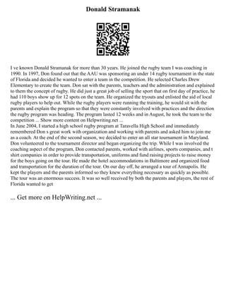 Donald Stramanak
I ve known Donald Stramanak for more than 30 years. He joined the rugby team I was coaching in
1990. In 1997, Don found out that the AAU was sponsoring an under 14 rugby tournament in the state
of Florida and decided he wanted to enter a team in the competition. He selected Charles Drew
Elementary to create the team. Don sat with the parents, teachers and the administration and explained
to them the concept of rugby. He did just a great job of selling the sport that on first day of practice, he
had 110 boys show up for 12 spots on the team. He organized the tryouts and enlisted the aid of local
rugby players to help out. While the rugby players were running the training, he would sit with the
parents and explain the program so that they were constantly involved with practices and the direction
the rugby program was heading. The program lasted 12 weeks and in August, he took the team to the
competition ... Show more content on Helpwriting.net ...
In June 2004, I started a high school rugby program at Taravella High School and immediately
remembered Don s great work with organization and working with parents and asked him to join me
as a coach. At the end of the second season, we decided to enter an all star tournament in Maryland.
Don volunteered to the tournament director and began organizing the trip. While I was involved the
coaching aspect of the program, Don contacted parents, worked with airlines, sports companies, and t
shirt companies in order to provide transportation, uniforms and fund raising projects to raise money
for the boys going on the tour. He made the hotel accommodations in Baltimore and organized food
and transportation for the duration of the tour. On our day off, he arranged a tour of Annapolis. He
kept the players and the parents informed so they knew everything necessary as quickly as possible.
The tour was an enormous success. It was so well received by both the parents and players, the rest of
Florida wanted to get
... Get more on HelpWriting.net ...
 