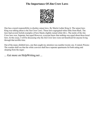 The Importance Of Jim Crow Laws
One has a moral responsibility to disobey unjust laws. By Martin Luther King Jr. The unjust laws
King was talking about is the Jim Crow Laws. Those laws segregated white folks from black. The
laws had several foolish examples of how blacks slightly ruined white life s. The motto of the Jim
Crow laws was, Separate, but equal However, everyone knew that nothing was equal about those kreul
laws. In this essay, I will be discussing why the Jim Crow laws were not beneficial for anyone living
through that terrible time.
Out of the many childish laws, one that caught my attention was number twenty one. It stated, Prisons:
The warden shall see that the white convicts shall have separate apartments for both eating and
sleeping from the negro
... Get more on HelpWriting.net ...
 