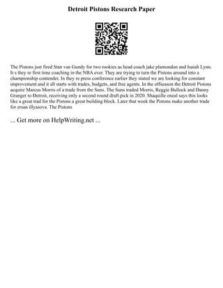 Detroit Pistons Research Paper
The Pistons just fired Stan van Gundy for two rookies as head coach jake plamondon and Isaiah Lynn.
It s they re first time coaching in the NBA ever. They are trying to turn the Pistons around into a
championship contender. In they re press conference earlier they stated we are looking for constant
improvement and it all starts with trades, budgets, and free agents. In the offseason the Detroit Pistons
acquire Marcus Morris of a trade from the Suns. The Suns traded Morris, Reggie Bullock and Danny
Granger to Detroit, receiving only a second round draft pick in 2020. Shaquille oneal says this looks
like a great trad for the Pistons a great building block. Later that week the Pistons make another trade
for ersan illyasova. The Pistons
... Get more on HelpWriting.net ...
 