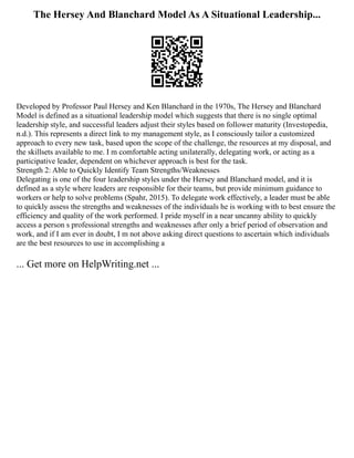 The Hersey And Blanchard Model As A Situational Leadership...
Developed by Professor Paul Hersey and Ken Blanchard in the 1970s, The Hersey and Blanchard
Model is defined as a situational leadership model which suggests that there is no single optimal
leadership style, and successful leaders adjust their styles based on follower maturity (Investopedia,
n.d.). This represents a direct link to my management style, as I consciously tailor a customized
approach to every new task, based upon the scope of the challenge, the resources at my disposal, and
the skillsets available to me. I m comfortable acting unilaterally, delegating work, or acting as a
participative leader, dependent on whichever approach is best for the task.
Strength 2: Able to Quickly Identify Team Strengths/Weaknesses
Delegating is one of the four leadership styles under the Hersey and Blanchard model, and it is
defined as a style where leaders are responsible for their teams, but provide minimum guidance to
workers or help to solve problems (Spahr, 2015). To delegate work effectively, a leader must be able
to quickly assess the strengths and weaknesses of the individuals he is working with to best ensure the
efficiency and quality of the work performed. I pride myself in a near uncanny ability to quickly
access a person s professional strengths and weaknesses after only a brief period of observation and
work, and if I am ever in doubt, I m not above asking direct questions to ascertain which individuals
are the best resources to use in accomplishing a
... Get more on HelpWriting.net ...
 