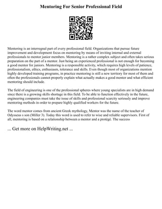 Mentoring For Senior Professional Field
Mentoring is an interregnal part of every professional field. Organizations that pursue future
improvement and development focus on mentoring by means of inviting internal and external
professionals to mentor junior members. Mentoring is a rather complex subject and often takes serious
preparation on the part of a mentor. Just being an experienced professional is not enough for becoming
a good mentor for juniors. Mentoring is a responsible activity, which requires high levels of patience,
professionalism, ethics, enthusiasm, tolerance and skills. Even though most of organizations mention
highly developed training programs, in practice mentoring is still a new territory for most of them and
often the professionals cannot properly explain what actually makes a good mentor and what efficient
mentoring should include.
The field of engineering is one of the professional spheres where young specialists are in high demand
since there is a growing skills shortage in this field. To be able to function effectively in the future,
engineering companies must take the issue of skills and professional scarcity seriously and improve
mentoring methods in order to prepare highly qualified workers for the future.
The word mentor comes from ancient Greek mythology, Mentor was the name of the teacher of
Odysseus s son (Miller 3). Today this word is used to refer to wise and reliable supervisors. First of
all, mentoring is based on a relationship between a mentor and a protégé. The success
... Get more on HelpWriting.net ...
 
