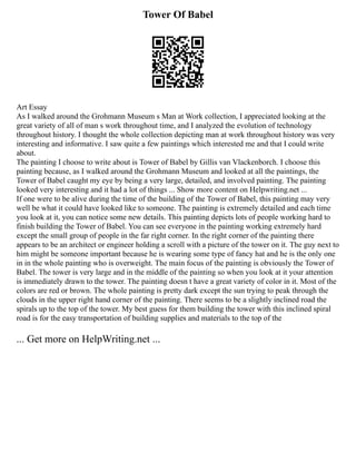 Tower Of Babel
Art Essay
As I walked around the Grohmann Museum s Man at Work collection, I appreciated looking at the
great variety of all of man s work throughout time, and I analyzed the evolution of technology
throughout history. I thought the whole collection depicting man at work throughout history was very
interesting and informative. I saw quite a few paintings which interested me and that I could write
about.
The painting I choose to write about is Tower of Babel by Gillis van Vlackenborch. I choose this
painting because, as I walked around the Grohmann Museum and looked at all the paintings, the
Tower of Babel caught my eye by being a very large, detailed, and involved painting. The painting
looked very interesting and it had a lot of things ... Show more content on Helpwriting.net ...
If one were to be alive during the time of the building of the Tower of Babel, this painting may very
well be what it could have looked like to someone. The painting is extremely detailed and each time
you look at it, you can notice some new details. This painting depicts lots of people working hard to
finish building the Tower of Babel. You can see everyone in the painting working extremely hard
except the small group of people in the far right corner. In the right corner of the painting there
appears to be an architect or engineer holding a scroll with a picture of the tower on it. The guy next to
him might be someone important because he is wearing some type of fancy hat and he is the only one
in in the whole painting who is overweight. The main focus of the painting is obviously the Tower of
Babel. The tower is very large and in the middle of the painting so when you look at it your attention
is immediately drawn to the tower. The painting doesn t have a great variety of color in it. Most of the
colors are red or brown. The whole painting is pretty dark except the sun trying to peak through the
clouds in the upper right hand corner of the painting. There seems to be a slightly inclined road the
spirals up to the top of the tower. My best guess for them building the tower with this inclined spiral
road is for the easy transportation of building supplies and materials to the top of the
... Get more on HelpWriting.net ...
 