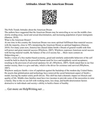Attitudes About The American Dream
The Polls Trends Attitudes about the American Dream
The authors have suggested that the American Dream may be unraveling as we see the middle class
slowly eroding away, racial and sexual discrimination, and increasing population of poor immigrants
(Hanson, 2010).
What is the American Dream?
At one time in this country the American Dream was more spiritual fulfillment than material success
with the majority, close to 50% interpreting the American Dream as spiritual happiness (Hanson,
2010). For many years now, America has chased Adam Smith s Dream of general wealth with firm
will power and great material success (Whybrow, 2007). Whybrow expresses American social success
with having material wealth, the balance of the civil society has ... Show more content on
Helpwriting.net ...
Smith s vision of a free market based economy, greed and similarly undesirable behaviors of the self
would be held in check by the powerful human need for love and neighborly social acceptance,
resulting in the provision of universal opulence for all. (Whybrow, 2007). Smith stated that in our free
market society, there is a give and take, which is the driver for existence and survival (Whybrow,
2007).
Whybrow analyzes Smith s view of capitalism against the backdrop of the modern day United States.
He asserts that globalization and technology have removed the social betterment aspect of Smith s
model, leaving the market solely profit driven. This shift has had a dramatic impact on lifestyle and
quality of life. Middle class families must have two incomes to provide some of the necessities to raise
a family. Due to this we are left with working more, less sleep, and health deterioration factors
destructive to individuals and society s ability to build a future of healthy
... Get more on HelpWriting.net ...
 