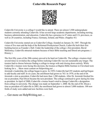 Cedarville Research Paper
Cedarville University is a college I would like to attend. There are almost 3,500 undergraduate
students currently attending Cedarville. It has several large academic departments, including nursing,
business administration, and education. Cedarville has a presence in 47 states and U.S. provinces, as
well as 28 countries, including France, Germany, Ireland, and Wales. (Supplee 41)
Cedarville University started out as Cedarville College, founded on January 26, 1887. Through the
vision of five men and the help of the Reformed Presbyterian Church, Cedarville built their first
building known as Founder s Hall. Under the leadership of the college s first president, David
McKinney, Cedarville attracted students because of their Bible teaching and liberal arts programs. (
History )
The first fifty years of the 20th century proved to be hard on Cedarville. The college s trustees tried
several times to revitalize the college before realizing Cedarville was not sustainable any longer. The
trustees had to choose between finding a college to merge with and closing down entirely. While
Cedarville s trustees were facing this decision, the trustees at Baptist Bible Institute in Cleveland were
looking for a ... Show more content on Helpwriting.net ...
Jeremiah s leadership, the college began to grow. In 1959, Cedarville had 255 students and had begun
to add faculty and staff. In six years, the enrollment had grown to 763. In 1978, at the end of Dr.
Jeremiah s stint as president, Cedarville had more than 1,200 students. After Dr. Jeremiah finished his
run as president, Paul Dixon became the next president. The college continued to grow during his time
as president. In April of 2000, Cedarville s trustee board voted to change Cedarville s designation
from college to university. The change was made on September 1, 2000. By the end of Dr. Dixon s
time as president of Cedarville in 2003, the enrollment had grown to almost 3,000 students. 100 new
fields of study were added and new facilities were built.
... Get more on HelpWriting.net ...
 
