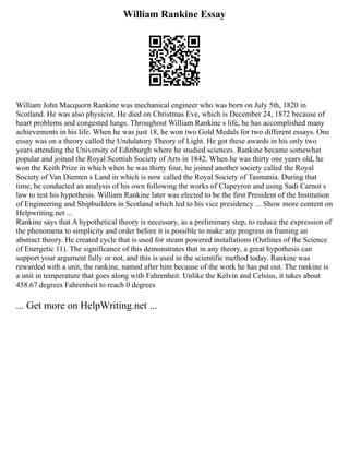 William Rankine Essay
William John Macquorn Rankine was mechanical engineer who was born on July 5th, 1820 in
Scotland. He was also physicist. He died on Christmas Eve, which is December 24, 1872 because of
heart problems and congested lungs. Throughout William Rankine s life, he has accomplished many
achievements in his life. When he was just 18, he won two Gold Medals for two different essays. One
essay was on a theory called the Undulatory Theory of Light. He got these awards in his only two
years attending the University of Edinburgh where he studied sciences. Rankine became somewhat
popular and joined the Royal Scottish Society of Arts in 1842. When he was thirty one years old, he
won the Keith Prize in which when he was thirty four, he joined another society called the Royal
Society of Van Diemen s Land in which is now called the Royal Society of Tasmania. During that
time, he conducted an analysis of his own following the works of Clapeyron and using Sadi Carnot s
law to test his hypothesis. William Rankine later was elected to be the first President of the Institution
of Engineering and Shipbuilders in Scotland which led to his vice presidency ... Show more content on
Helpwriting.net ...
Rankine says that A hypothetical theory is necessary, as a preliminary step, to reduce the expression of
the phenomena to simplicity and order before it is possible to make any progress in framing an
abstract theory. He created cycle that is used for steam powered installations (Outlines of the Science
of Energetic 11). The significance of this demonstrates that in any theory, a great hypothesis can
support your argument fully or not, and this is used in the scientific method today. Rankine was
rewarded with a unit, the rankine, named after him because of the work he has put out. The rankine is
a unit in temperature that goes along with Fahrenheit. Unlike the Kelvin and Celsius, it takes about
458.67 degrees Fahrenheit to reach 0 degrees
... Get more on HelpWriting.net ...
 