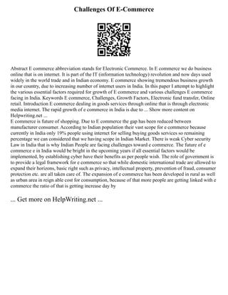 Challenges Of E-Commerce
Abstract E commerce abbreviation stands for Electronic Commerce. In E commerce we do business
online that is on internet. It is part of the IT (information technology) revolution and now days used
widely in the world trade and in Indian economy. E commerce showing tremendous business growth
in our country, due to increasing number of internet users in India. In this paper I attempt to highlight
the various essential factors required for growth of E commerce and various challenges E commerce
facing in India. Keywords E commerce, Challenges, Growth Factors, Electronic fund transfer, Online
retail. Introduction E commerce dealing in goods services through online that is through electronic
media internet. The rapid growth of e commerce in India is due to ... Show more content on
Helpwriting.net ...
E commerce is future of shopping. Due to E commerce the gap has been reduced between
manufacturer consumer. According to Indian population their vast scope for e commerce because
currently in India only 19% people using internet for selling buying goods services so remaining
percentage we can considered that we having scope in Indian Market. There is weak Cyber security
Law in India that is why Indian People are facing challenges toward e commerce. The future of e
commerce e in India would be bright in the upcoming years if all essential factors would be
implemented, by establishing cyber have their benefits as per people wish. The role of government is
to provide a legal framework for e commerce so that while domestic international trade are allowed to
expand their horizons, basic right such as privacy, intellectual property, prevention of fraud, consumer
protection etc. are all taken care of. The expansion of e commerce has been developed in rural as well
as urban area in reign able cost for consumption, because of that more people are getting linked with e
commerce the ratio of that is getting increase day by
... Get more on HelpWriting.net ...
 