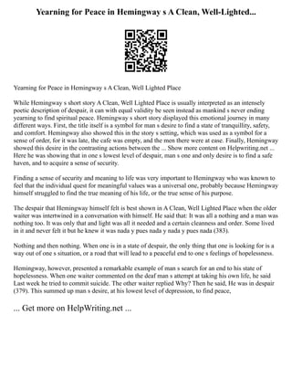 Yearning for Peace in Hemingway s A Clean, Well-Lighted...
Yearning for Peace in Hemingway s A Clean, Well Lighted Place
While Hemingway s short story A Clean, Well Lighted Place is usually interpreted as an intensely
poetic description of despair, it can with equal validity be seen instead as mankind s never ending
yearning to find spiritual peace. Hemingway s short story displayed this emotional journey in many
different ways. First, the title itself is a symbol for man s desire to find a state of tranquillity, safety,
and comfort. Hemingway also showed this in the story s setting, which was used as a symbol for a
sense of order, for it was late, the cafe was empty, and the men there were at ease. Finally, Hemingway
showed this desire in the contrasting actions between the ... Show more content on Helpwriting.net ...
Here he was showing that in one s lowest level of despair, man s one and only desire is to find a safe
haven, and to acquire a sense of security.
Finding a sense of security and meaning to life was very important to Hemingway who was known to
feel that the individual quest for meaningful values was a universal one, probably because Hemingway
himself struggled to find the true meaning of his life, or the true sense of his purpose.
The despair that Hemingway himself felt is best shown in A Clean, Well Lighted Place when the older
waiter was intertwined in a conversation with himself. He said that: It was all a nothing and a man was
nothing too. It was only that and light was all it needed and a certain cleanness and order. Some lived
in it and never felt it but he knew it was nada y pues nada y nada y pues nada (383).
Nothing and then nothing. When one is in a state of despair, the only thing that one is looking for is a
way out of one s situation, or a road that will lead to a peaceful end to one s feelings of hopelessness.
Hemingway, however, presented a remarkable example of man s search for an end to his state of
hopelessness. When one waiter commented on the deaf man s attempt at taking his own life, he said
Last week he tried to commit suicide. The other waiter replied Why? Then he said, He was in despair
(379). This summed up man s desire, at his lowest level of depression, to find peace,
... Get more on HelpWriting.net ...
 