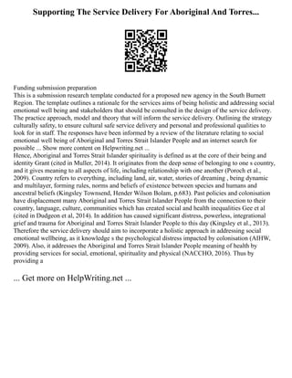 Supporting The Service Delivery For Aboriginal And Torres...
Funding submission preparation
This is a submission research template conducted for a proposed new agency in the South Burnett
Region. The template outlines a rationale for the services aims of being holistic and addressing social
emotional well being and stakeholders that should be consulted in the design of the service delivery.
The practice approach, model and theory that will inform the service delivery. Outlining the strategy
culturally safety, to ensure cultural safe service delivery and personal and professional qualities to
look for in staff. The responses have been informed by a review of the literature relating to social
emotional well being of Aboriginal and Torres Strait Islander People and an internet search for
possible ... Show more content on Helpwriting.net ...
Hence, Aboriginal and Torres Strait Islander spirituality is defined as at the core of their being and
identity Grant (cited in Muller, 2014). It originates from the deep sense of belonging to one s country,
and it gives meaning to all aspects of life, including relationship with one another (Poroch et al.,
2009). Country refers to everything, including land, air, water, stories of dreaming , being dynamic
and multilayer, forming rules, norms and beliefs of existence between species and humans and
ancestral beliefs (Kingsley Townsend, Hender Wilson Bolam, p.683). Past policies and colonisation
have displacement many Aboriginal and Torres Strait Islander People from the connection to their
country, language, culture, communities which has created social and health inequalities Gee et al
(cited in Dudgeon et al, 2014). In addition has caused significant distress, powerless, integrational
grief and trauma for Aboriginal and Torres Strait Islander People to this day (Kingsley et al., 2013).
Therefore the service delivery should aim to incorporate a holistic approach in addressing social
emotional wellbeing, as it knowledge s the psychological distress impacted by colonisation (AIHW,
2009). Also, it addresses the Aboriginal and Torres Strait Islander People meaning of health by
providing services for social, emotional, spirituality and physical (NACCHO, 2016). Thus by
providing a
... Get more on HelpWriting.net ...
 