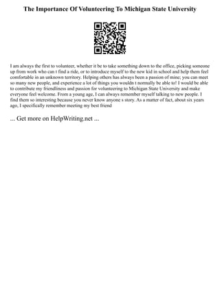 The Importance Of Volunteering To Michigan State University
I am always the first to volunteer, whether it be to take something down to the office, picking someone
up from work who can t find a ride, or to introduce myself to the new kid in school and help them feel
comfortable in an unknown territory. Helping others has always been a passion of mine; you can meet
so many new people, and experience a lot of things you wouldn t normally be able to! I would be able
to contribute my friendliness and passion for volunteering to Michigan State University and make
everyone feel welcome. From a young age, I can always remember myself talking to new people. I
find them so interesting because you never know anyone s story. As a matter of fact, about six years
ago, I specifically remember meeting my best friend
... Get more on HelpWriting.net ...
 