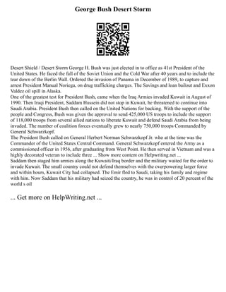 George Bush Desert Storm
Desert Shield / Desert Storm George H. Bush was just elected in to office as 41st President of the
United States. He faced the fall of the Soviet Union and the Cold War after 40 years and to include the
tear down of the Berlin Wall. Ordered the invasion of Panama in December of 1989, to capture and
arrest President Manual Noriega, on drug trafficking charges. The Savings and loan bailout and Exxon
Valdez oil spill in Alaska.
One of the greatest test for President Bush, came when the Iraq Armies invaded Kuwait in August of
1990. Then Iraqi President, Saddam Hussein did not stop in Kuwait, he threatened to continue into
Saudi Arabia. President Bush then called on the United Nations for backing. With the support of the
people and Congress, Bush was given the approval to send 425,000 US troops to include the support
of 118,000 troops from several allied nations to liberate Kuwait and defend Saudi Arabia from being
invaded. The number of coalition forces eventually grew to nearly 750,000 troops Commanded by
General Schwarzkopf.
The President Bush called on General Herbert Norman Schwarzkopf Jr. who at the time was the
Commander of the United States Central Command. General Schwarzkopf entered the Army as a
commissioned officer in 1956, after graduating from West Point. He then served in Vietnam and was a
highly decorated veteran to include three ... Show more content on Helpwriting.net ...
Saddam then staged him armies along the Kuwaiti/Iraq border and the military waited for the order to
invade Kuwait. The small country could not defend themselves with the overpowering larger force
and within hours, Kuwait City had collapsed. The Emir fled to Saudi, taking his family and regime
with him. Now Saddam that his military had seized the country, he was in control of 20 percent of the
world s oil
... Get more on HelpWriting.net ...
 