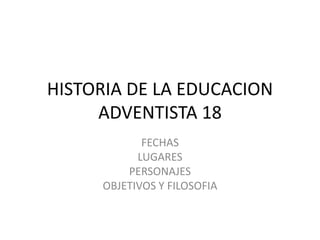 HISTORIA DE LA EDUCACION
ADVENTISTA 18
FECHAS
LUGARES
PERSONAJES
OBJETIVOS Y FILOSOFIA
 