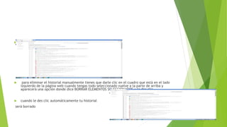  la pantalla aparecerá una serie de páginas web ( tu historial).
 para eliminar el historial manualmente tienes que darle clic en el cuadro que está en el lado
izquierdo de la página web cuando tengas todo seleccionado vuelve a la parte de arriba y
aparecerá una opción donde dice BORRAR ELEMENTOS SELECCIONADOS y le das clic
 cuando le des clic automáticamente tu historial
será borrado
 