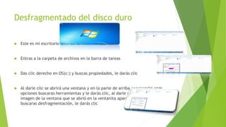 Desfragmentado del disco duro
 Este es mi escritorio
 Entras a la carpeta de archivos en la barra de tareas
 Das clic derecho en OS(c:) y buscas propiedades, le darás clic
 Al darle clic se abrirá una ventana y en la parte de arriba aparecerán unas
opciones buscaras herramientas y le darás clic, al darle clic cambiara la
imagen de la ventana que se abrió en la ventanita aparecerán unas opciones y
buscaras desfragmentación, le darás clic
 