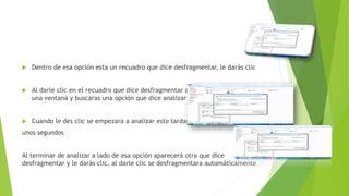  Dentro de esa opción esta un recuadro que dice desfragmentar, le darás clic
 Al darle clic en el recuadro que dice desfragmentar aparecerá nuevamente
una ventana y buscaras una opción que dice analizar disco y la darás clic
 Cuando le des clic se empezara a analizar esto tardara
unos segundos
Al terminar de analizar a lado de esa opción aparecerá otra que dice
desfragmentar y le darás clic, al darle clic se desfragmentara automáticamente
 