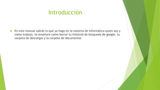 Introducción
 En este manual sabrás lo que yo hago en la materia de informática quien soy y
como trabajo, te enseñare como borrar tu historial de búsqueda de google, tu
carpeta de descargas y la carpeta de documentos
 