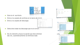  Este es mi escritorio
 Entra a la carpeta de archivos en la barra de tareas
 Entra a la carpeta de descargas
 Selecciona todas las descargas que no te sirvan
 Da clic derecho y busca la opción que dice eliminar y le
das clic, automáticamente se eliminara todo
 
