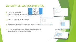 VACIADO DE MIS DOCUMENTOS
 Este es mi escritorio
 Entra a la carpeta de archivos en la barra de tareas
 Entra a la carpeta de documentos
 Selecciona todos los documentos que no te sirvan
 Da clic derecho y busca la opción que dice eliminar y le das clic,
automáticamente se eliminara todo
 