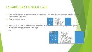 LA PAPELERA DE RECICLAJE
 Para quitar lo que ya no quieres de tu escritorio y borrarlo definitivamente puedes usar tu
papelera de reciclaje
 Este es mi escritorio
 Para poder utilizar la papelera de reciclaje tienes que seleccionar lo que ya no te gusta y
arrastrarlo a la papelera de reciclaje
Y listo
 