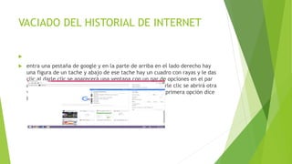 VACIADO DEL HISTORIAL DE INTERNET

 entra una pestaña de google y en la parte de arriba en el lado derecho hay
una figura de un tache y abajo de ese tache hay un cuadro con rayas y le das
clic al darle clic se aparecerá una ventana con un par de opciones en el par
de opciones hay una que dice historial le das clic y al darle clic se abrirá otra
ventana al lado izquierdo con un para de opciones en la primera opción dice
historial y le das clic
 