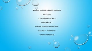 ♥INGRID JOHANA TURRADO UBALDO♥
ESTIC #56
JOSE ANTONIO TORRES
INFORMÁTICA 1
ENRIQUE TORRESCANO MONTIEL
GRADO:1° GRUPO “E”
TURNO: VESPERTINO
 