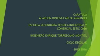 CARÁTULA
ALARCON ORTEGA CARLOS ARMANDO
ESCUELA SECUNDARIA TECNICA INDUSTRIAL Y
COMERCIAL ESTIC 0056
INGENIERO ENRIQUE TORRESCANO MONTIEL
CICLO ESCOLAR
2015 2016
 
