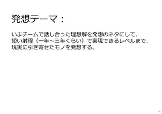 発想テーマ：
いまチームで話し合った理想解を発想のネタにして、
短い射程（⼀年〜三年くらい）で実現できるレベルまで、
現実に引き寄せたモノを発想する。
45
 