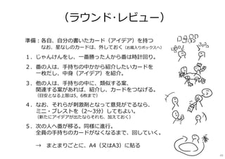 準備：各⾃、⾃分の書いたカード（アイデア）を持つ
なお、星なしのカードは、外しておく（お蔵⼊りボックスへ）
１．じゃんけんをし、⼀番勝った⼈から番は時計回り。
２．番の⼈は、⼿持ちの中かから紹介したいカードを
⼀枚だし、中⾝（アイデア）を紹介。
３．他の⼈は、⼿持ちの中に、類似する案、
関連する案があれば、紹介し、カードをつなげる。
（⽬安となる上限は5，6枚まで）
４．なお、それらが刺激剤となって意⾒がでるなら、
ミニ・ブレストを（2〜3分）してもよい。
（新たにアイデアが出たならそれも、加えておく）
５．次の⼈へ番が移る。同様に進⾏。
全員の⼿持ちのカードがなくなるまで、回していく。
→ まとまりごとに、A4（⼜はA3）に貼る
（ラウンド･レビュー）
49
 