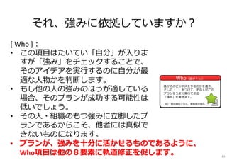 それ、強みに依拠していますか？
WhoWho（誰が？※2）
※2：競合優位となる、実施者の強み
[ Who ]：
• この項⽬はたいてい「⾃分」が⼊りま
すが「強み」をチェックすることで、
そのアイデアを実⾏するのに⾃分が最
適な⼈物かを判断します。
• もし他の⼈の強みのほうが適している
場合、そのプランが成功する可能性は
低いでしょう。
• その⼈・組織のもつ強みに⽴脚したプ
ランであるからこそ、他者には真似で
きないものになります。
•
誰がそのビジネスをやるのかを書き、
そして（ ）をつけて、その⼈がこの
プランをうまく実⾏できる
「強み」を書きます。
• プランが、強みを⼗分に活かせるものであるように、
Who項⽬は他の８要素に軌道修正を促します。 63
 