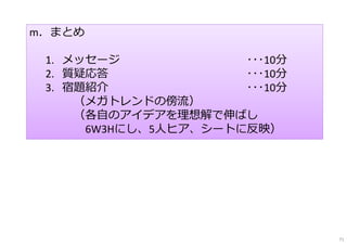 m．まとめ
1. メッセージ ･･･10分
2. 質疑応答 ･･･10分
3. 宿題紹介 ･･･10分
（メガトレンドの傍流）
（各⾃のアイデアを理想解で伸ばし
6W3Hにし、5⼈ヒア、シートに反映）
71
 