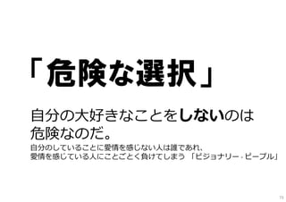 「危険な選択」
⾃分の⼤好きなことをしないのは
危険なのだ。
⾃分のしていることに愛情を感じない⼈は誰であれ、
愛情を感じている⼈にことごとく負けてしまう 「ビジョナリー・ピープル」
73
 