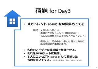 宿題 for Day3
• メガトレンド（の傍流）を10個集めてくる
補⾜：メガトレンドとは、
市場の⼤きなトレンド（傾向や流⾏）
もしくは商機を⽣みそうな⼈々のトレンド。
傍流とは、そのトレンドとは違った⽅向に
ある未開発の事業可能性。
• 各⾃のアイデアを理想解で発展させる。
• それを6W3Hシートに展開。
• ５⼈にコンセプト（ヒアリング）して反映した
ものを書いてくる。（次回も冒頭は、プレゼントーナメント）
78
 