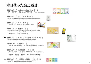 本日使った発想道具
IDEAPLANT 『 Brainstorming Card 』 ※
アイデアワークショップ専⽤ツール（⼀般販売無し）
IDEAPLANT 『 アイデアトランプ 』
http://www.ideaplant.jp/products/ideatrump/
IDEAPLANT 『 ブレスター 』
ブレインストーミング学習ツール
IDEAPLANT 『 智慧カード 』
http://www.ideaplant.jp/products/chiecard3/
（スマホアプリ：KAYAC『ideaPod』）
IDEAPLANT 『 ブレインライティングシート2 』
http://www.ideaplant.jp/products/bws2/
IIDEAPLANT 『 IDEAVote 』
アイデアを創造的に絞り込む⽅法を学ぶツール
IDEAPLANT 『 SCAMPERカード 』 ※
アイデアワークショップ専⽤ツール（⼀般販売無し）
⇒図表：拙著『アイデア・スイッチ』まえがき
IDEAPLANT 『 （連想の4法則カード） 』 ※
http://www.ideaplant.jp/products/***/
80
 