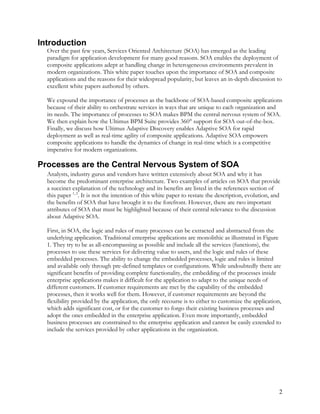 Introduction
Over the past few years, Services Oriented Architecture (SOA) has emerged as the leading
paradigm for application development for many good reasons. SOA enables the deployment of
composite applications adept at handling change in heterogeneous environments prevalent in
modern organizations. This white paper touches upon the importance of SOA and composite
applications and the reasons for their widespread popularity, but leaves an in-depth discussion to
excellent white papers authored by others.
We expound the importance of processes as the backbone of SOA-based composite applications
because of their ability to orchestrate services in ways that are unique to each organization and
its needs. The importance of processes to SOA makes BPM the central nervous system of SOA.
We then explain how the Ultimus BPM Suite provides 360° support for SOA out-of-the-box.
Finally, we discuss how Ultimus Adaptive Discovery enables Adaptive SOA for rapid
deployment as well as real-time agility of composite applications. Adaptive SOA empowers
composite applications to handle the dynamics of change in real-time which is a competitive
imperative for modern organizations.
Processes are the Central Nervous System of SOA
Analysts, industry gurus and vendors have written extensively about SOA and why it has
become the predominant enterprise architecture. Two examples of articles on SOA that provide
a succinct explanation of the technology and its benefits are listed in the references section of
this paper 1, 2
. It is not the intention of this white paper to restate the description, evolution, and
the benefits of SOA that have brought it to the forefront. However, there are two important
attributes of SOA that must be highlighted because of their central relevance to the discussion
about Adaptive SOA.
First, in SOA, the logic and rules of many processes can be extracted and abstracted from the
underlying application. Traditional enterprise applications are monolithic as illustrated in Figure
1. They try to be as all-encompassing as possible and include all the services (functions), the
processes to use these services for delivering value to users, and the logic and rules of these
embedded processes. The ability to change the embedded processes, logic and rules is limited
and available only through pre-defined templates or configurations. While undoubtedly there are
significant benefits of providing complete functionality, the embedding of the processes inside
enterprise applications makes it difficult for the application to adapt to the unique needs of
different customers. If customer requirements are met by the capability of the embedded
processes, then it works well for them. However, if customer requirements are beyond the
flexibility provided by the application, the only recourse is to either to customize the application,
which adds significant cost, or for the customer to forgo their existing business processes and
adopt the ones embedded in the enterprise application. Even more importantly, embedded
business processes are constrained to the enterprise application and cannot be easily extended to
include the services provided by other applications in the organization.
2
 