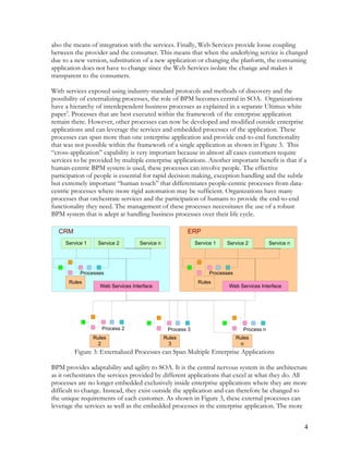 also the means of integration with the services. Finally, Web Services provide loose coupling
between the provider and the consumer. This means that when the underlying service is changed
due to a new version, substitution of a new application or changing the platform, the consuming
application does not have to change since the Web Services isolate the change and makes it
transparent to the consumers.
With services exposed using industry-standard protocols and methods of discovery and the
possibility of externalizing processes, the role of BPM becomes central in SOA. Organizations
have a hierarchy of interdependent business processes as explained in a separate Ultimus white
paper3
. Processes that are best executed within the framework of the enterprise application
remain there. However, other processes can now be developed and modified outside enterprise
applications and can leverage the services and embedded processes of the application. These
processes can span more than one enterprise application and provide end-to-end functionality
that was not possible within the framework of a single application as shown in Figure 3. This
“cross-application” capability is very important because in almost all cases customers require
services to be provided by multiple enterprise applications. Another important benefit is that if a
human-centric BPM system is used, these processes can involve people. The effective
participation of people is essential for rapid decision making, exception handling and the subtle
but extremely important “human touch” that differentiates people-centric processes from data-
centric processes where more rigid automation may be sufficient. Organizations have many
processes that orchestrate services and the participation of humans to provide the end-to-end
functionality they need. The management of these processes necessitates the use of a robust
BPM system that is adept at handling business processes over their life cycle.
Process 2 Process 3 Process n
Rules
2
Rules
3
Rules
n
Service 1 Service 2 Service n
Processes
Rules
CRM
Web Services Interface
Service 1 Service 2 Service n
Processes
Rules
ERP
Web Services Interface
Figure 3: Externalized Processes can Span Multiple Enterprise Applications
BPM provides adaptability and agility to SOA. It is the central nervous system in the architecture
as it orchestrates the services provided by different applications that excel at what they do. All
processes are no longer embedded exclusively inside enterprise applications where they are more
difficult to change. Instead, they exist outside the application and can therefore be changed to
the unique requirements of each customer. As shown in Figure 3, these external processes can
leverage the services as well as the embedded processes in the enterprise application. The more
4
 